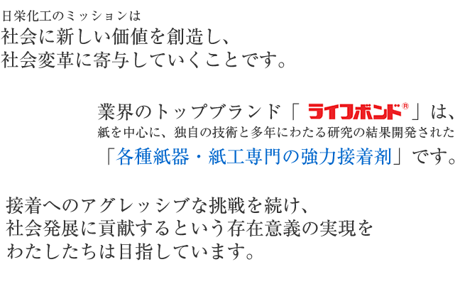 日栄化工のミッションは社会に新しい価値を創造し、社会変革に寄与していくことです。業界のトップブランド「ライフボンド」は、紙を中心に独自の技術と多年にわたる研究の結果、開発された「各種紙器・紙工専門の強力接着剤」です。接着へのアグレッシブな挑戦を続け、社会発展に貢献するという存在意義の実現を目指しています。