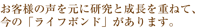 お客様の声を元に研究と成長を重ねて、今の「ライフボンド」があります。