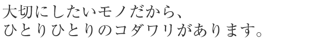 大切にしたいモノだから、ひとりひとりのコダワリがあります。