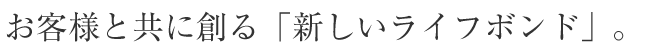 お客様と共に創る「新しいライフボンド」。