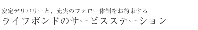 お安定デリバリーと、充実のフォロー体制お客様のニーズに応える、ライフボンドのサービスステーション